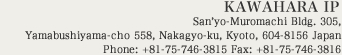 KAWAHARA IP San'yo-Muromachi Bldg. 305, Yamabushiyama-cho 558, Nakagyo-ku, Kyoto, 604-8156 Japan Phone: +81-75-746-3815 Fax: +81-75-746-3816